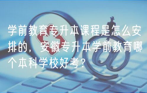 學(xué)前教育專升本課程是怎么安排的，安徽專升本學(xué)前教育哪個本科學(xué)校好考？