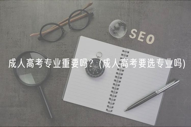 成人高考專(zhuān)業(yè)重要嗎？(成人高考要選專(zhuān)業(yè)嗎)