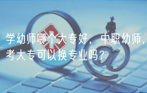 學幼師哪個大專好，中職幼師，考大?？梢該Q專業(yè)嗎？
