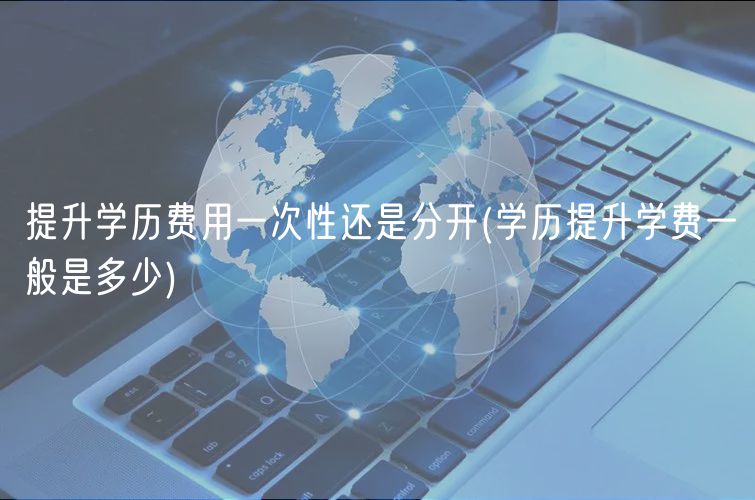 提升學(xué)歷費(fèi)用一次性還是分開(學(xué)歷提升學(xué)費(fèi)一般是多少)