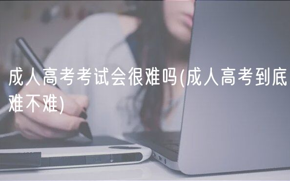 成人高考考試會(huì)很難嗎(成人高考到底難不難)