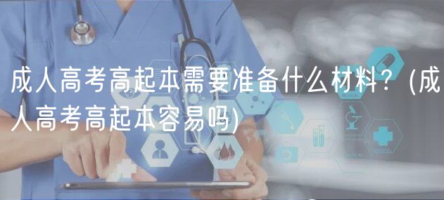 成人高考高起本需要準(zhǔn)備什么材料？(成人高考高起本容易嗎)