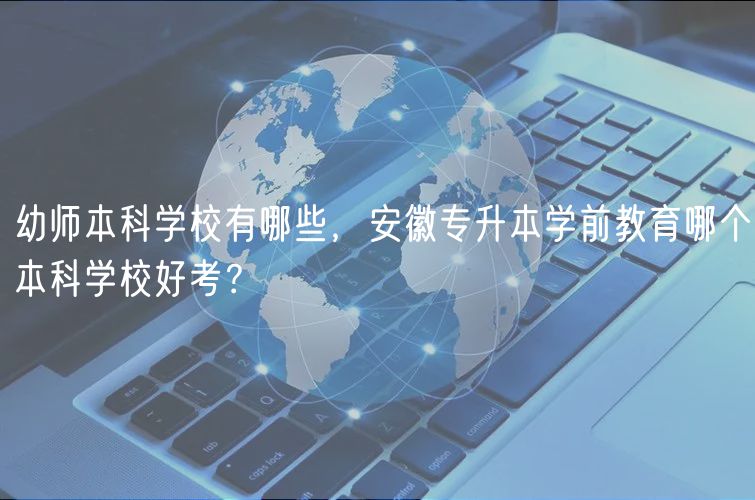 幼師本科學(xué)校有哪些，安徽專升本學(xué)前教育哪個(gè)本科學(xué)校好考？