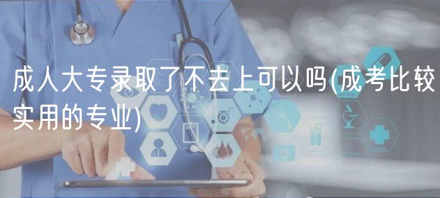 成人大專(zhuān)錄取了不去上可以嗎(成考比較實(shí)用的專(zhuān)業(yè))