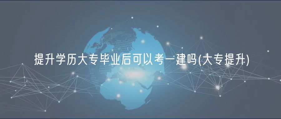 提升學(xué)歷大專畢業(yè)后可以考一建嗎(大專提升)