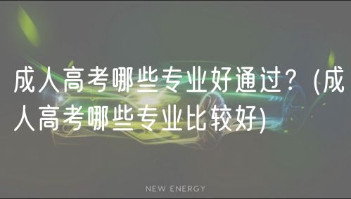 成人高考哪些專業(yè)好通過？(成人高考哪些專業(yè)比較好)
