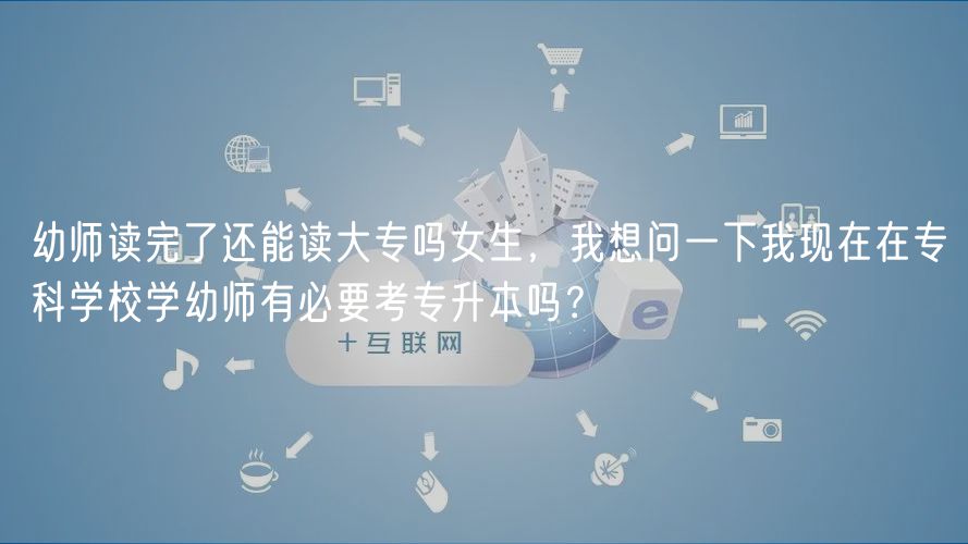幼師讀完了還能讀大專嗎女生，我想問一下我現(xiàn)在在?？茖W(xué)校學(xué)幼師有必要考專升本嗎？