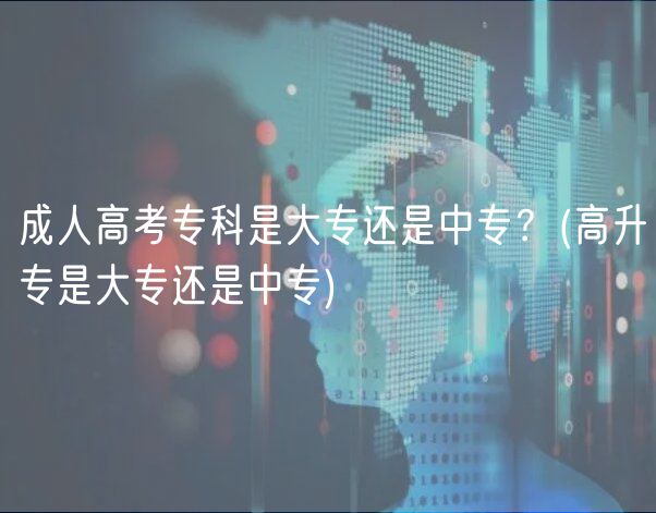成人高考專科是大專還是中專？(高升專是大專還是中專)