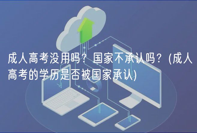 成人高考沒用嗎？國家不承認(rèn)嗎？(成人高考的學(xué)歷是否被國家承認(rèn))