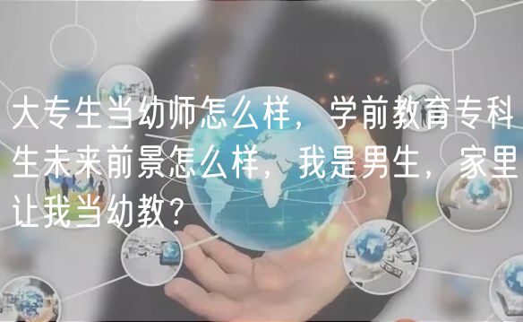 大專生當幼師怎么樣，學前教育專科生未來前景怎么樣，我是男生，家里讓我當幼教？