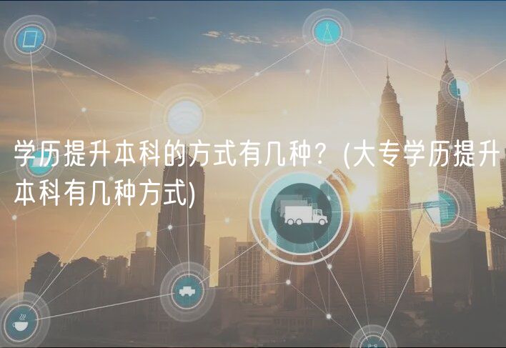 學(xué)歷提升本科的方式有幾種？(大專學(xué)歷提升本科有幾種方式)