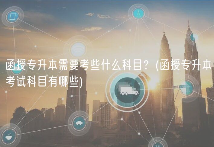 函授專升本需要考些什么科目？(函授專升本考試科目有哪些)