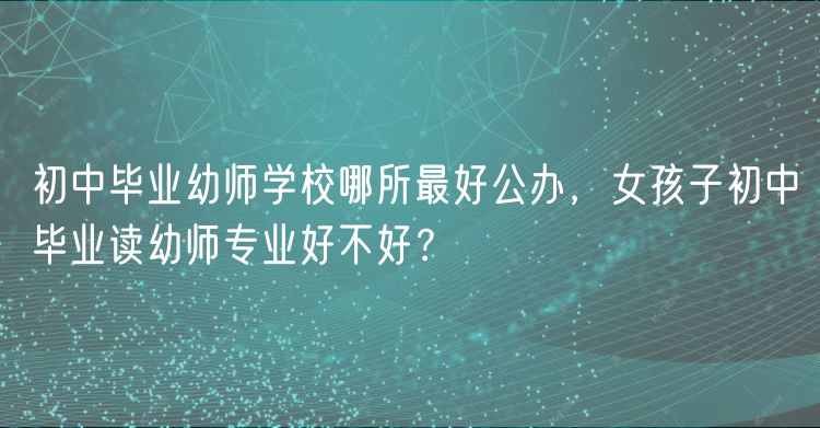 初中畢業(yè)幼師學(xué)校哪所最好公辦，女孩子初中畢業(yè)讀幼師專業(yè)好不好？