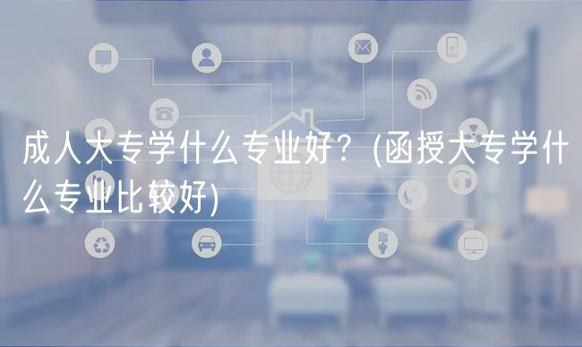 成人大專學(xué)什么專業(yè)好？(函授大專學(xué)什么專業(yè)比較好)