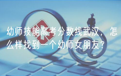 幼師技能高考分?jǐn)?shù)線武漢，怎么樣找到一個幼師女朋友？