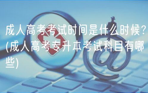成人高考考試時(shí)間是什么時(shí)候？(成人高考專升本考試科目有哪些)