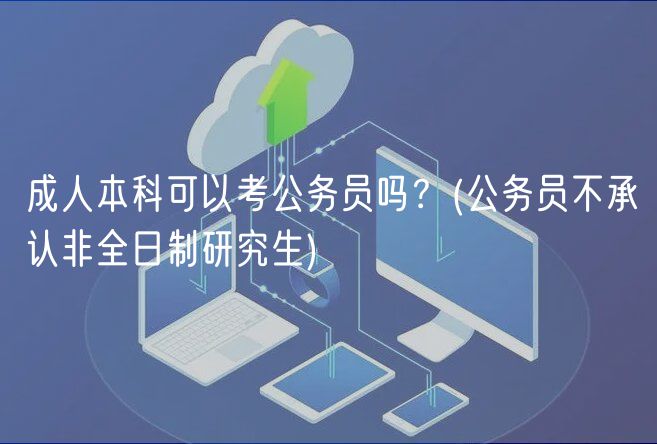成人本科可以考公務(wù)員嗎？(公務(wù)員不承認非全日制研究生)