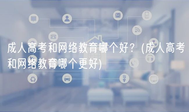 成人高考和網(wǎng)絡(luò)教育哪個好？(成人高考和網(wǎng)絡(luò)教育哪個更好)