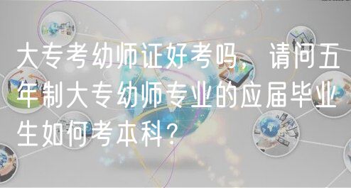 大專考幼師證好考嗎，請問五年制大專幼師專業(yè)的應(yīng)屆畢業(yè)生如何考本科？