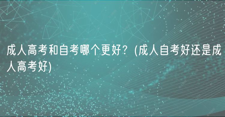 成人高考和自考哪個更好？(成人自考好還是成人高考好)
