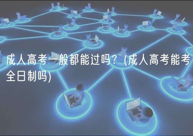 成人高考一般都能過嗎？(成人高考能考全日制嗎)