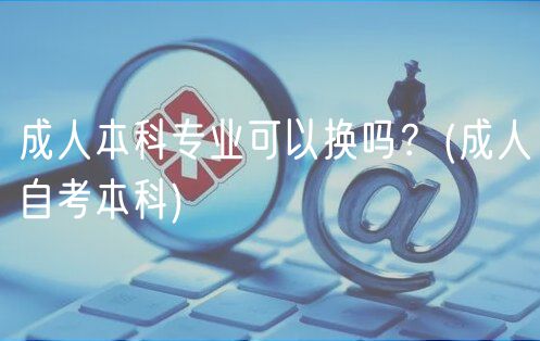 成人本科專業(yè)可以換嗎？(成人自考本科)