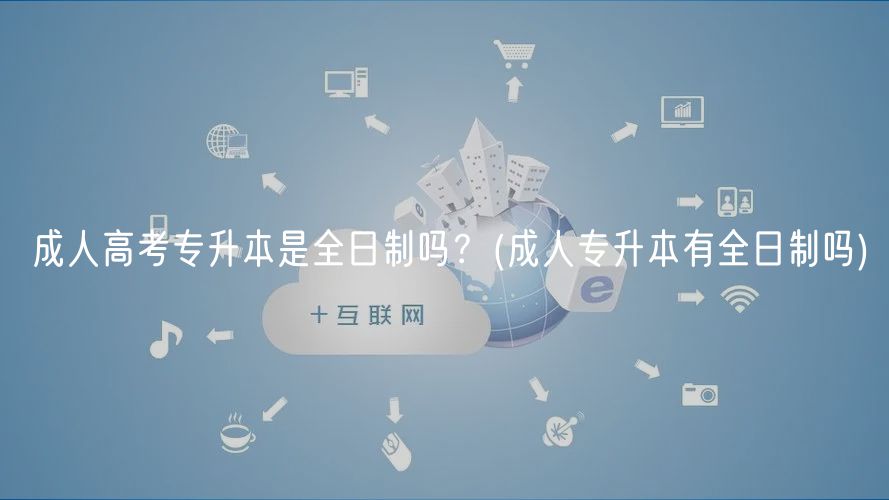 成人高考專(zhuān)升本是全日制嗎？(成人專(zhuān)升本有全日制嗎)