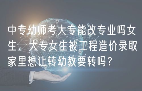 中專幼師考大專能改專業(yè)嗎女生，大專女生被工程造價(jià)錄取家里想讓轉(zhuǎn)幼教要轉(zhuǎn)嗎？