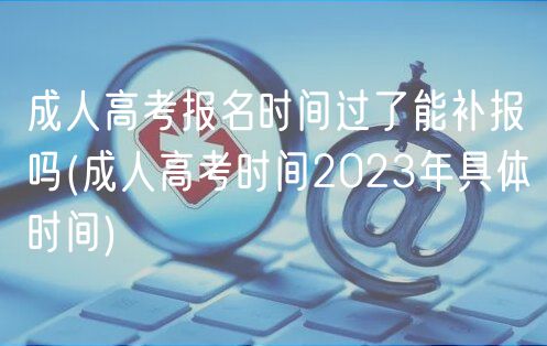 成人高考報(bào)名時(shí)間過了能補(bǔ)報(bào)嗎(成人高考時(shí)間2023年具體時(shí)間)