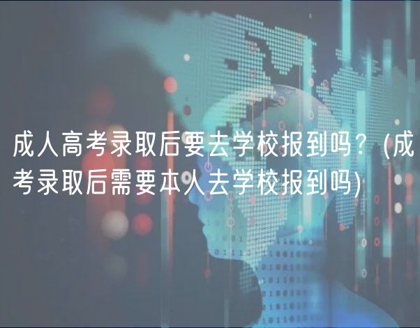 成人高考錄取后要去學(xué)校報到嗎？(成考錄取后需要本人去學(xué)校報到嗎)