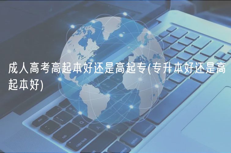 成人高考高起本好還是高起專(專升本好還是高起本好)