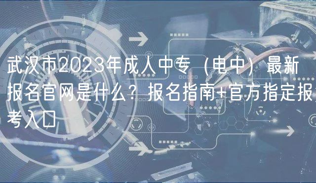 武漢市2023年成人中專（電中）最新報(bào)名官網(wǎng)是什么？報(bào)名指南+官方指定報(bào)考入口