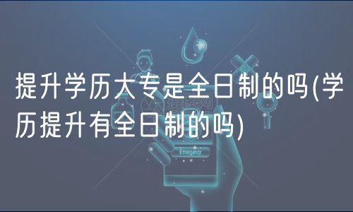 提升學歷大專是全日制的嗎(學歷提升有全日制的嗎)