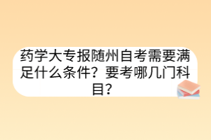 藥學(xué)大專報隨州自考需要滿足什么條件？要考哪幾門科目？