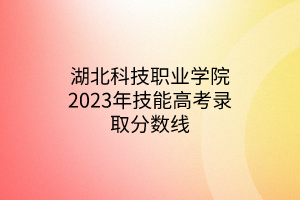 湖北科技職業(yè)學(xué)院2023年技能高考錄取分?jǐn)?shù)線