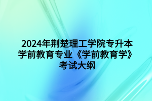 2024年荊楚理工學(xué)院專升本學(xué)前教育專業(yè)《學(xué)前教育學(xué)》考試大綱