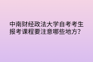 中南財(cái)經(jīng)政法大學(xué)自考考生報(bào)考課程要注意哪些地方？