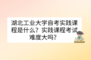 湖北工業(yè)大學(xué)自考實踐課程是什么？實踐課程考試難度大嗎？