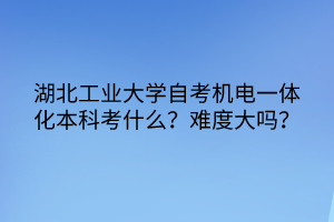 湖北工業(yè)大學自考機電一體化本科考什么？難度大嗎？