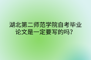 湖北第二師范學(xué)院自考畢業(yè)論文是一定要寫的嗎？