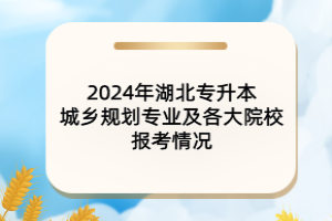 2024年湖北專升本城鄉(xiāng)規(guī)劃專業(yè)及各大院校報考情況