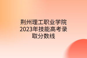 荊州理工職業(yè)學(xué)院2023年技能高考錄取分?jǐn)?shù)線