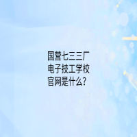 國營七三三廠電子技工學(xué)校官網(wǎng)是什么？
