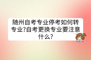 隨州自考專業(yè)停考如何轉(zhuǎn)專業(yè)?自考更換專業(yè)要注意什么?