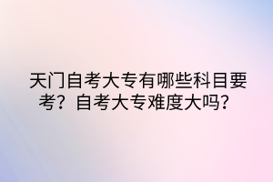 天門自考大專有哪些科目要考？自考大專難度大嗎？