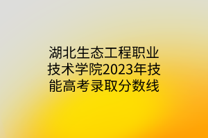 湖北生態(tài)工程職業(yè)技術(shù)學(xué)院2023年技能高考錄取分?jǐn)?shù)線