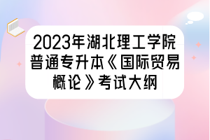 2023年湖北理工學(xué)院普通專升本《國(guó)際貿(mào)易概論》考試大綱