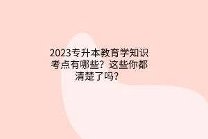 2023專升本教育學(xué)知識(shí)考點(diǎn)有哪些？這些你都清楚了嗎？