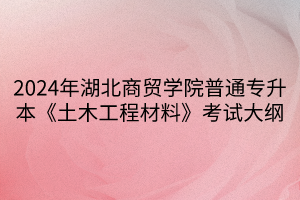 2024年湖北商貿(mào)學(xué)院普通專升本《土木工程材料》考試大綱