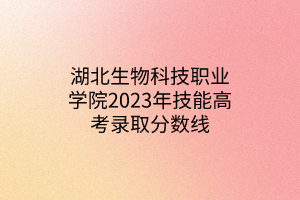 湖北生物科技職業(yè)學院2023年技能高考錄取分數(shù)線